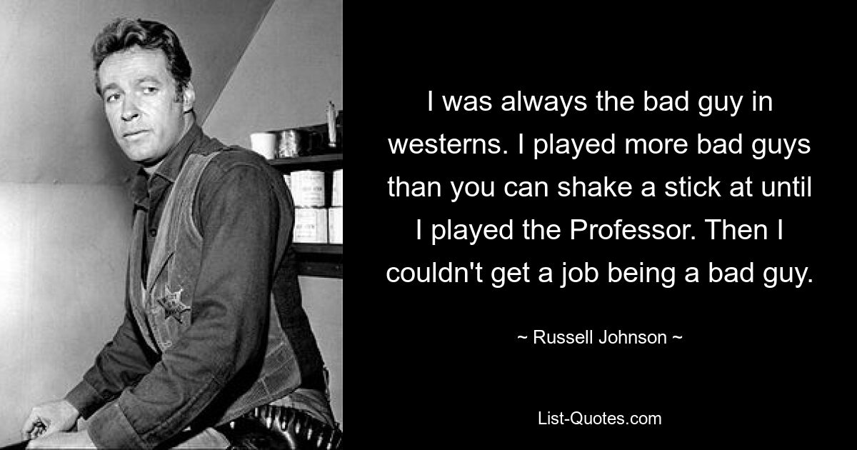 I was always the bad guy in westerns. I played more bad guys than you can shake a stick at until I played the Professor. Then I couldn't get a job being a bad guy. — © Russell Johnson