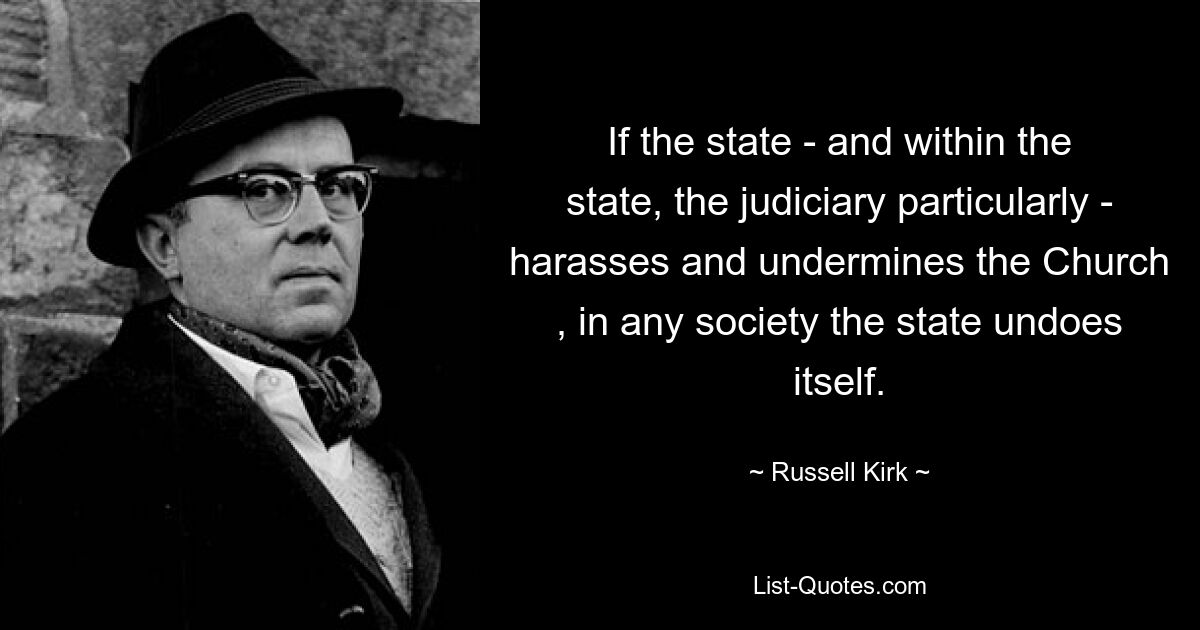 If the state - and within the state, the judiciary particularly - harasses and undermines the Church , in any society the state undoes itself. — © Russell Kirk