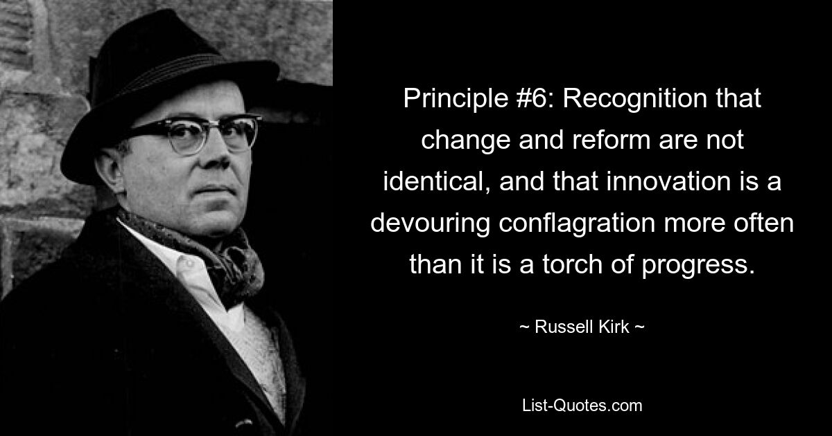 Principle #6: Recognition that change and reform are not identical, and that innovation is a devouring conflagration more often than it is a torch of progress. — © Russell Kirk