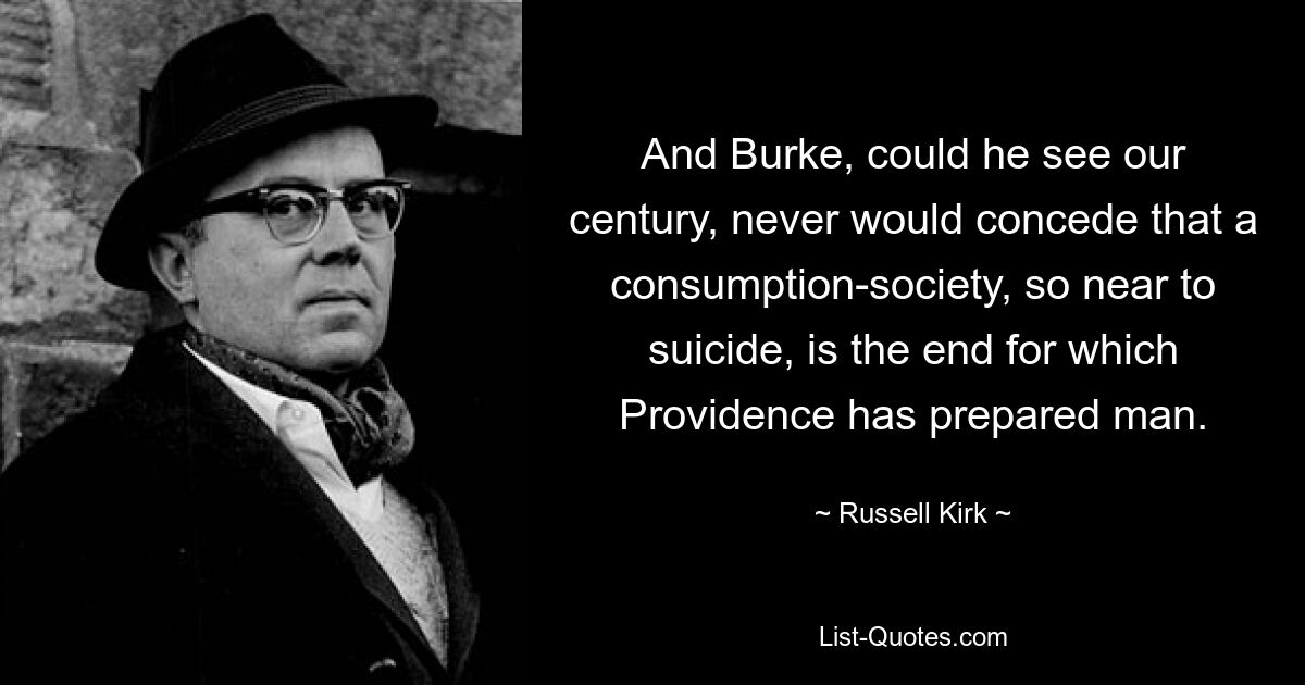 And Burke, could he see our century, never would concede that a consumption-society, so near to suicide, is the end for which Providence has prepared man. — © Russell Kirk