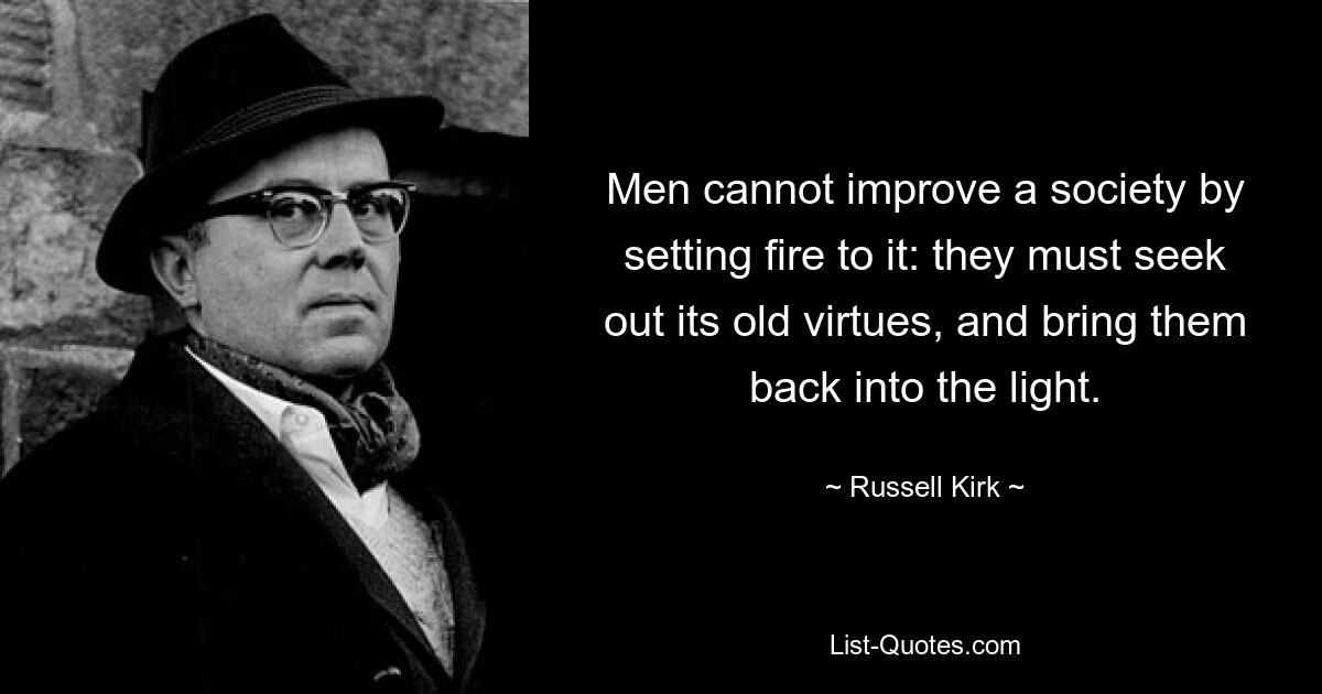 Men cannot improve a society by setting fire to it: they must seek out its old virtues, and bring them back into the light. — © Russell Kirk