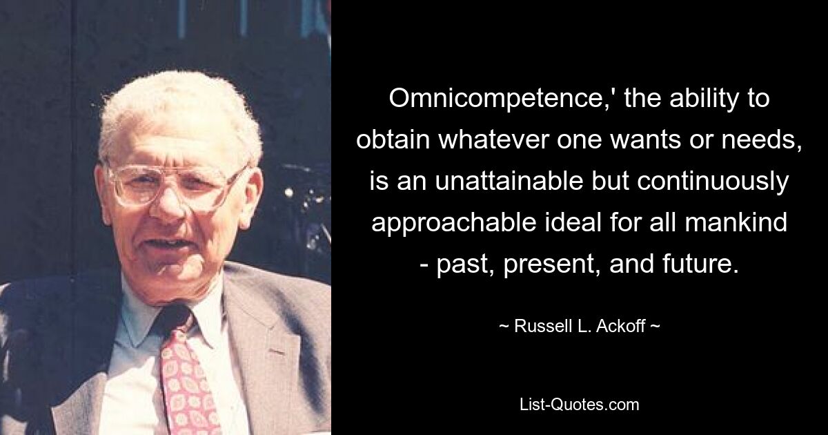 Omnicompetence,' the ability to obtain whatever one wants or needs, is an unattainable but continuously approachable ideal for all mankind - past, present, and future. — © Russell L. Ackoff