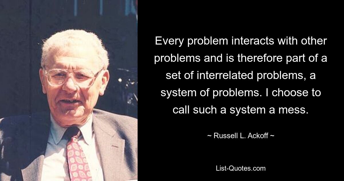 Every problem interacts with other problems and is therefore part of a set of interrelated problems, a system of problems. I choose to call such a system a mess. — © Russell L. Ackoff