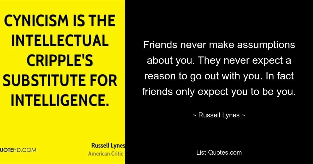 Friends never make assumptions about you. They never expect a reason to go out with you. In fact friends only expect you to be you. — © Russell Lynes