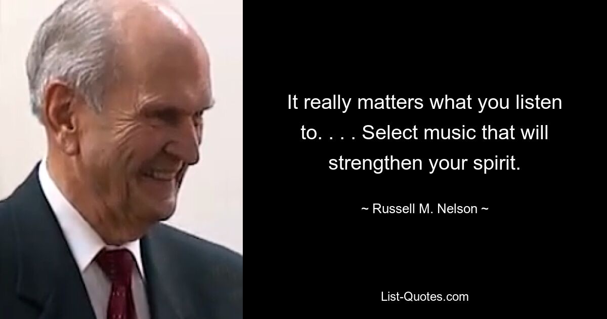 It really matters what you listen to. . . . Select music that will strengthen your spirit. — © Russell M. Nelson