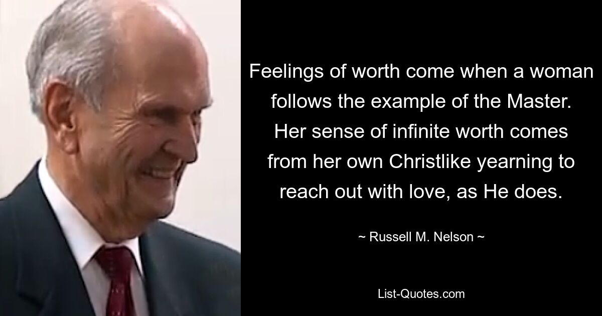 Feelings of worth come when a woman follows the example of the Master. Her sense of infinite worth comes from her own Christlike yearning to reach out with love, as He does. — © Russell M. Nelson