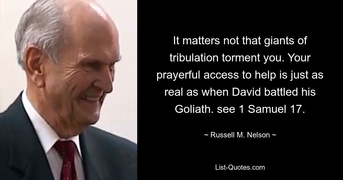 It matters not that giants of tribulation torment you. Your prayerful access to help is just as real as when David battled his Goliath. see 1 Samuel 17. — © Russell M. Nelson