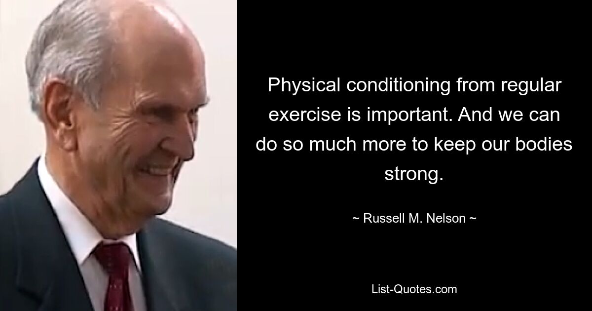 Physical conditioning from regular exercise is important. And we can do so much more to keep our bodies strong. — © Russell M. Nelson