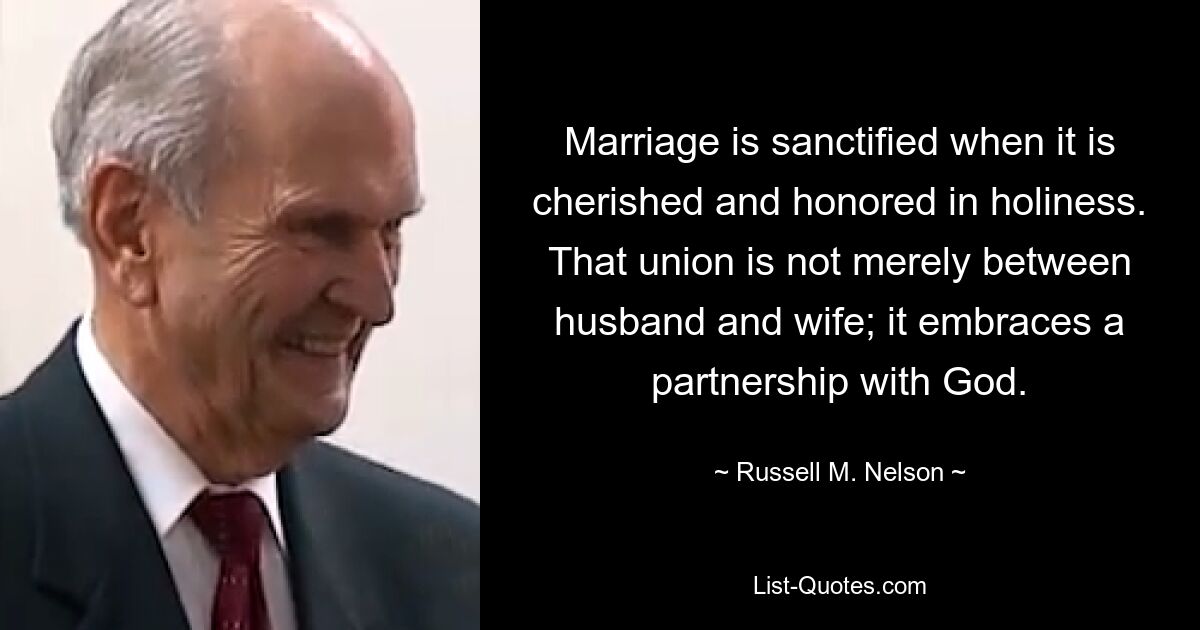 Marriage is sanctified when it is cherished and honored in holiness. That union is not merely between husband and wife; it embraces a partnership with God. — © Russell M. Nelson