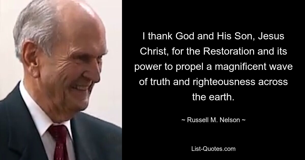 I thank God and His Son, Jesus Christ, for the Restoration and its power to propel a magnificent wave of truth and righteousness across the earth. — © Russell M. Nelson