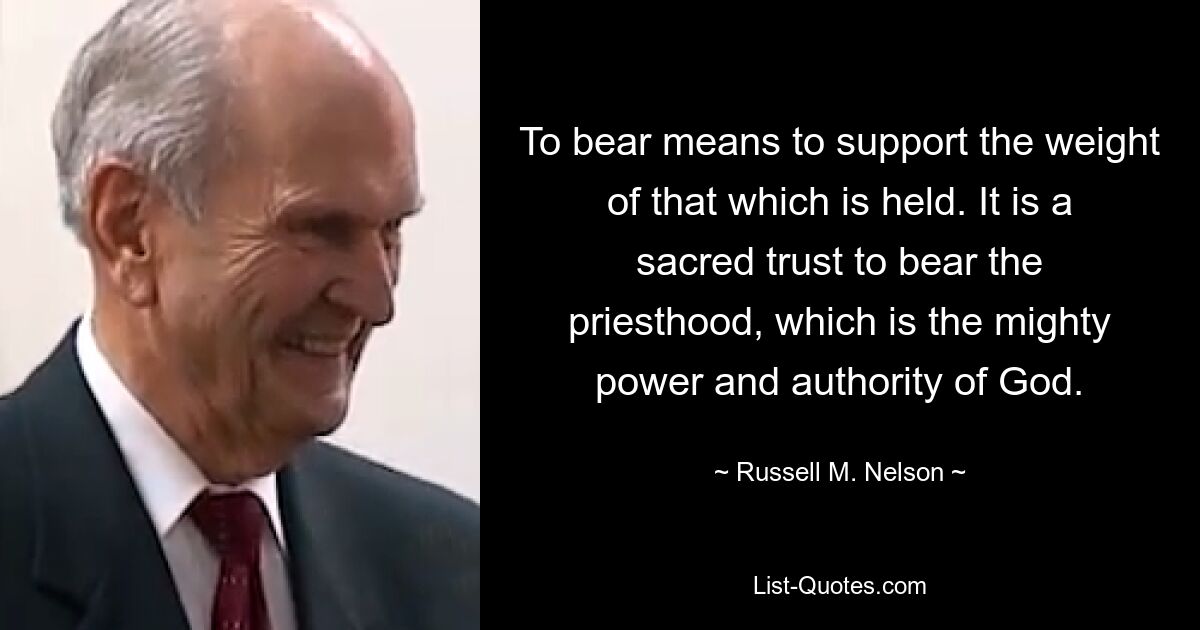 To bear means to support the weight of that which is held. It is a sacred trust to bear the priesthood, which is the mighty power and authority of God. — © Russell M. Nelson