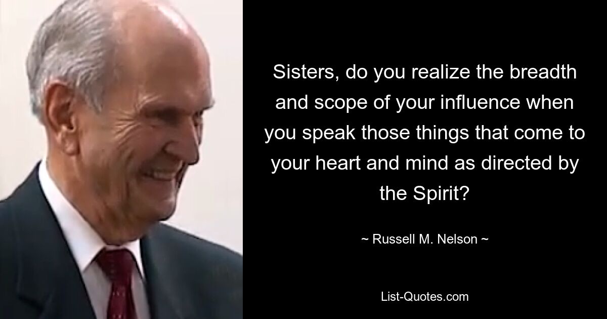 Sisters, do you realize the breadth and scope of your influence when you speak those things that come to your heart and mind as directed by the Spirit? — © Russell M. Nelson