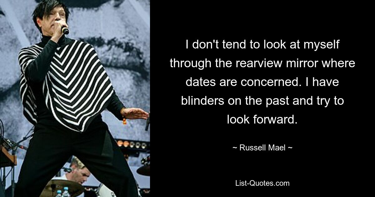 I don't tend to look at myself through the rearview mirror where dates are concerned. I have blinders on the past and try to look forward. — © Russell Mael