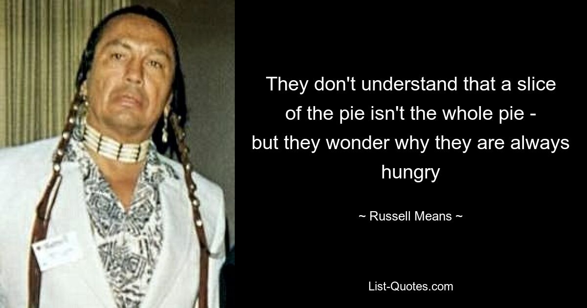 They don't understand that a slice of the pie isn't the whole pie - but they wonder why they are always hungry — © Russell Means