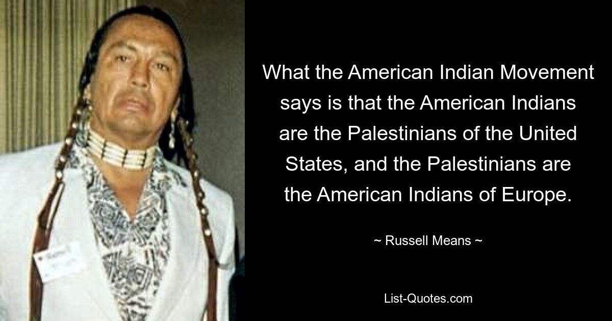 What the American Indian Movement says is that the American Indians are the Palestinians of the United States, and the Palestinians are the American Indians of Europe. — © Russell Means