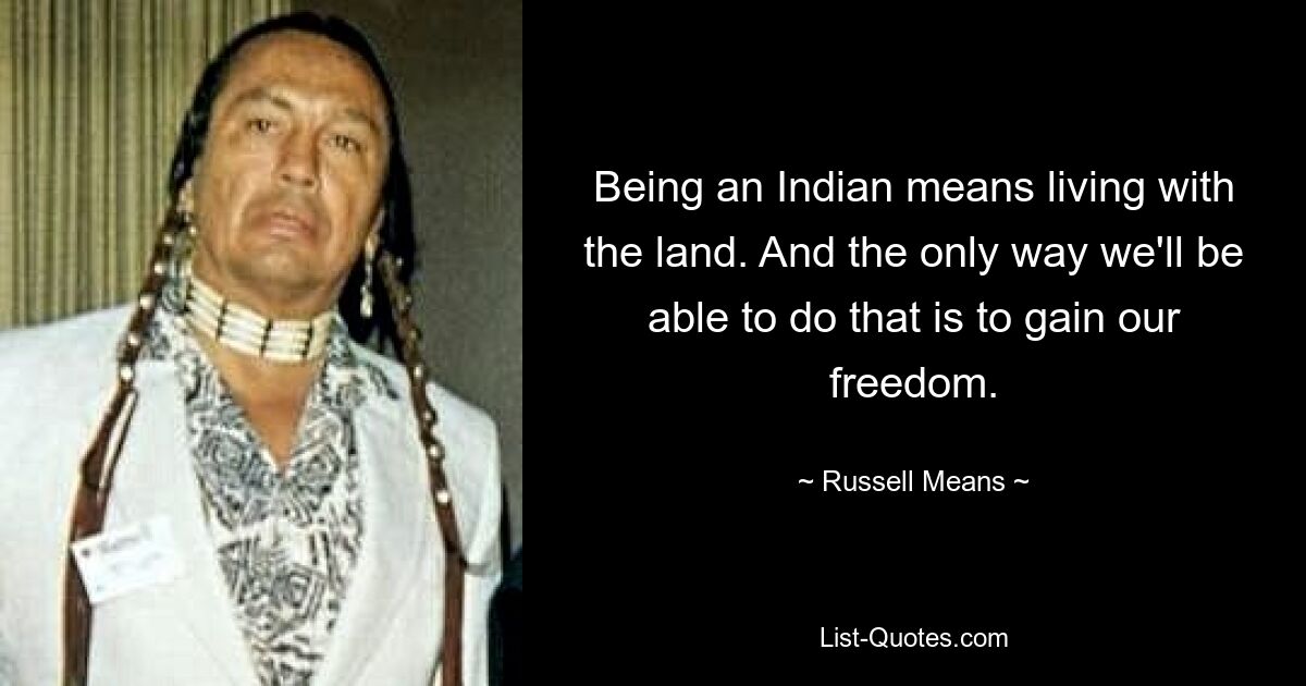 Being an Indian means living with the land. And the only way we'll be able to do that is to gain our freedom. — © Russell Means