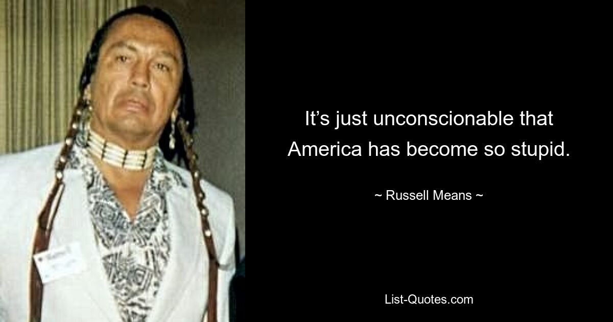 It’s just unconscionable that America has become so stupid. — © Russell Means