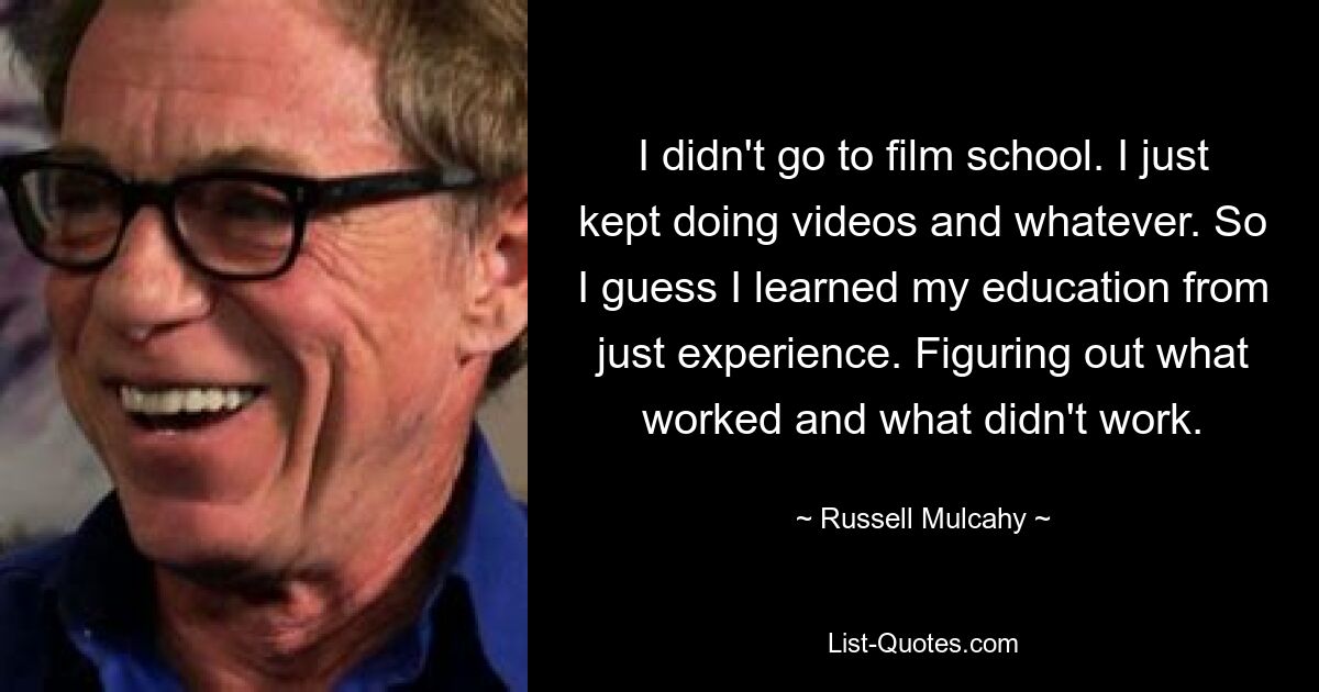 I didn't go to film school. I just kept doing videos and whatever. So I guess I learned my education from just experience. Figuring out what worked and what didn't work. — © Russell Mulcahy