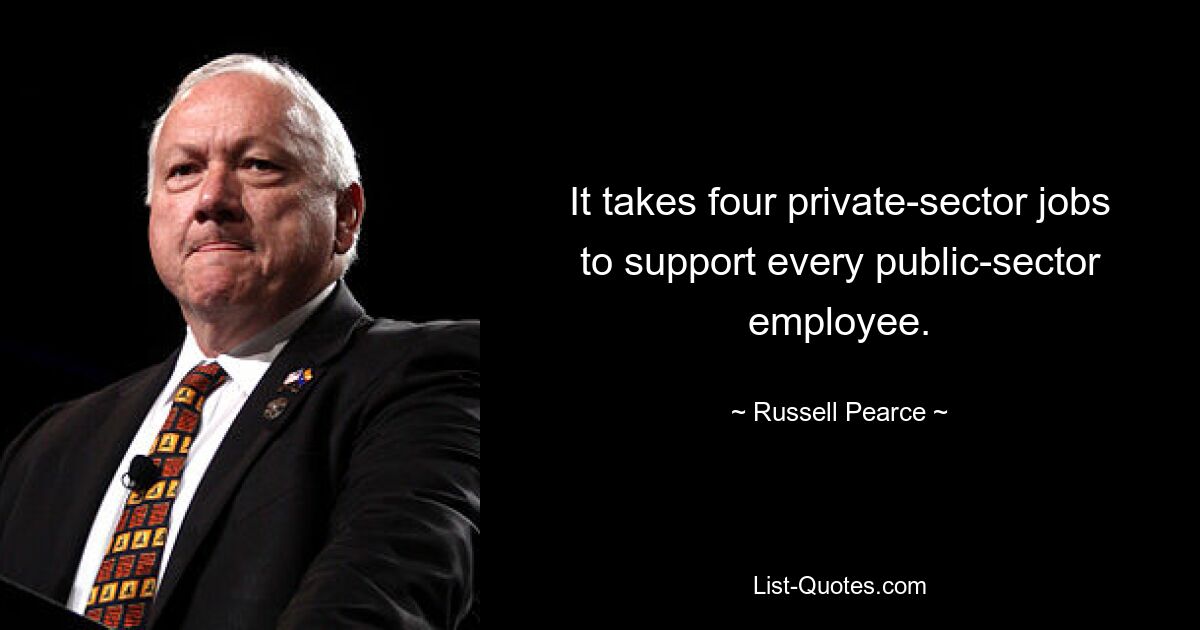 It takes four private-sector jobs to support every public-sector employee. — © Russell Pearce