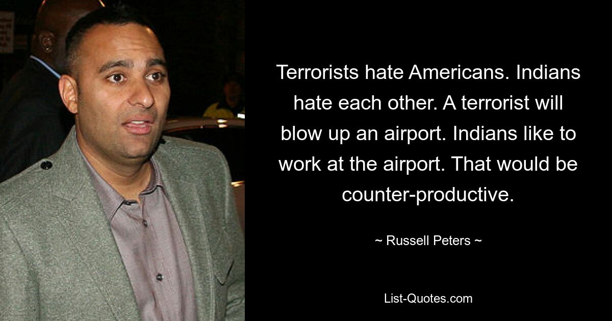 Terrorists hate Americans. Indians hate each other. A terrorist will blow up an airport. Indians like to work at the airport. That would be counter-productive. — © Russell Peters