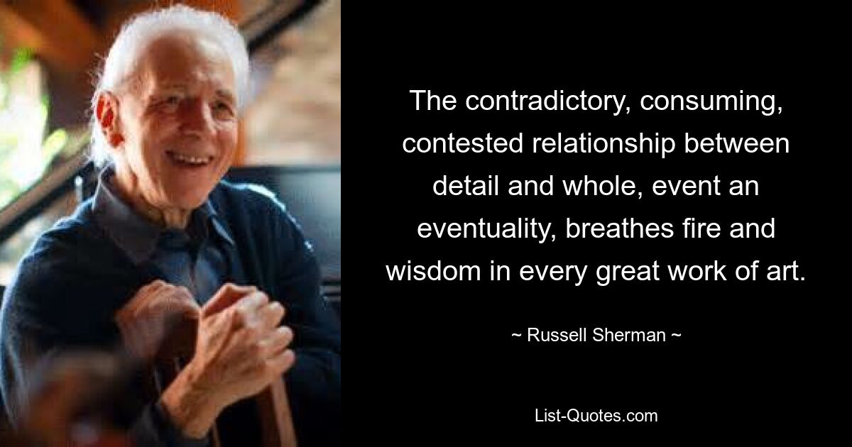 The contradictory, consuming, contested relationship between detail and whole, event an eventuality, breathes fire and wisdom in every great work of art. — © Russell Sherman