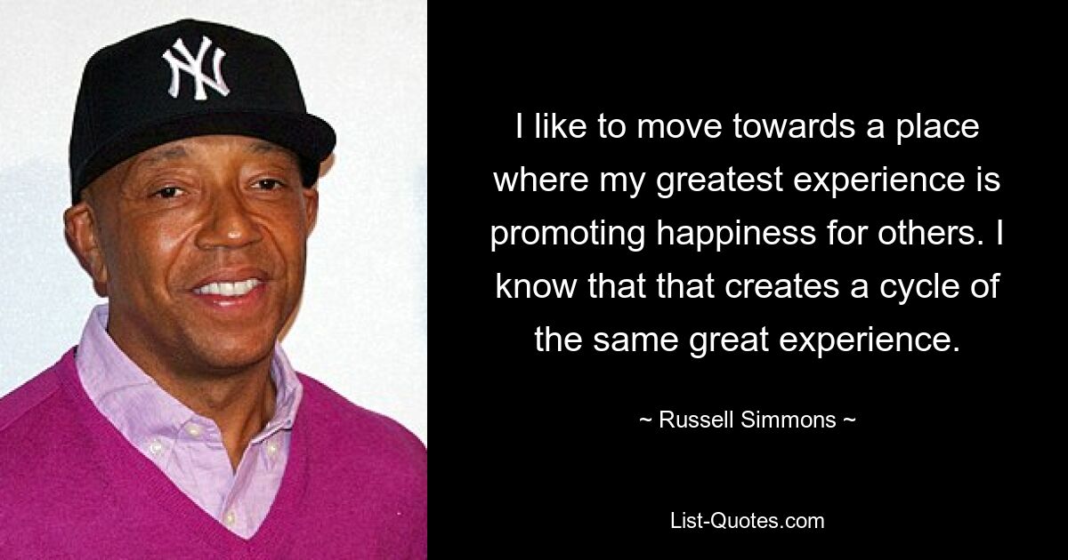 I like to move towards a place where my greatest experience is promoting happiness for others. I know that that creates a cycle of the same great experience. — © Russell Simmons