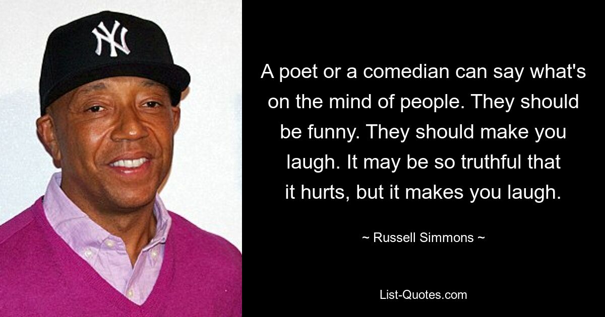 A poet or a comedian can say what's on the mind of people. They should be funny. They should make you laugh. It may be so truthful that it hurts, but it makes you laugh. — © Russell Simmons