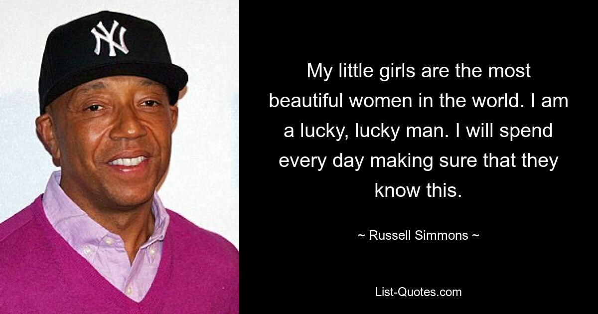 My little girls are the most beautiful women in the world. I am a lucky, lucky man. I will spend every day making sure that they know this. — © Russell Simmons