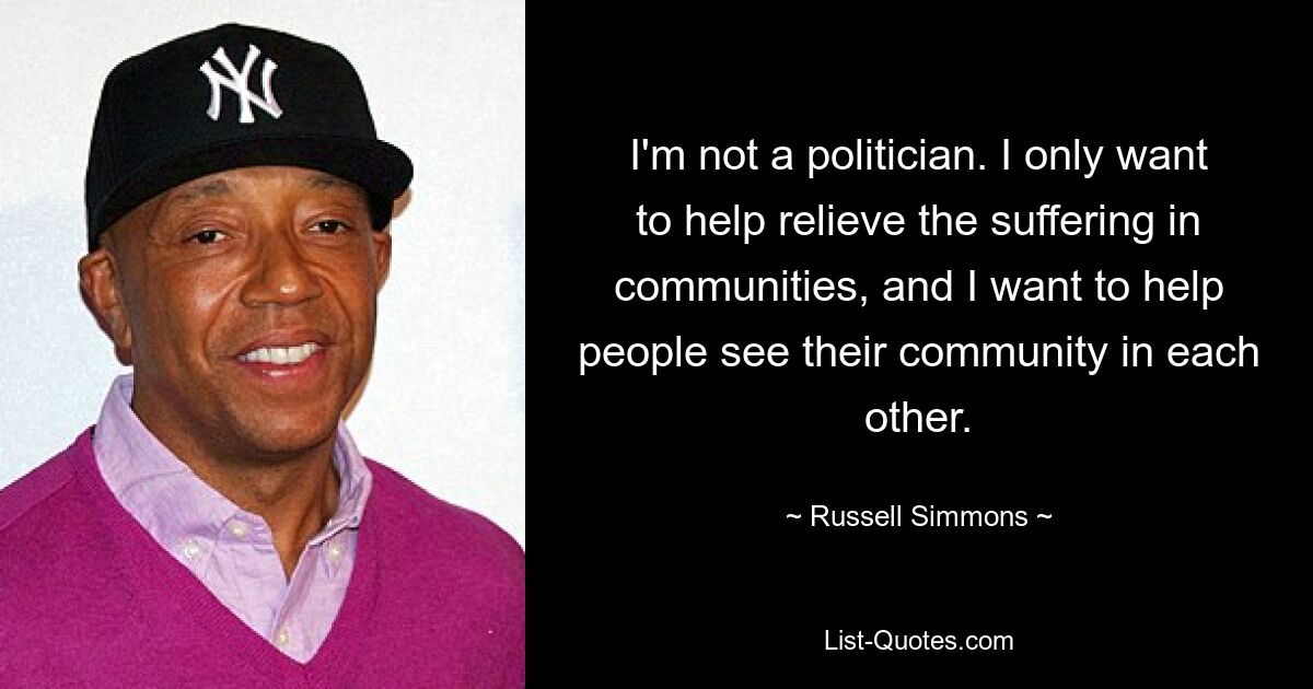 I'm not a politician. I only want to help relieve the suffering in communities, and I want to help people see their community in each other. — © Russell Simmons