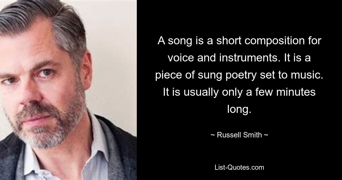 A song is a short composition for voice and instruments. It is a piece of sung poetry set to music. It is usually only a few minutes long. — © Russell Smith