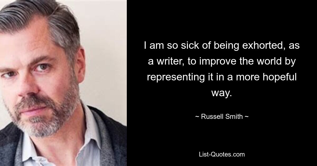 I am so sick of being exhorted, as a writer, to improve the world by representing it in a more hopeful way. — © Russell Smith