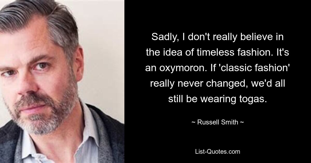 Sadly, I don't really believe in the idea of timeless fashion. It's an oxymoron. If 'classic fashion' really never changed, we'd all still be wearing togas. — © Russell Smith