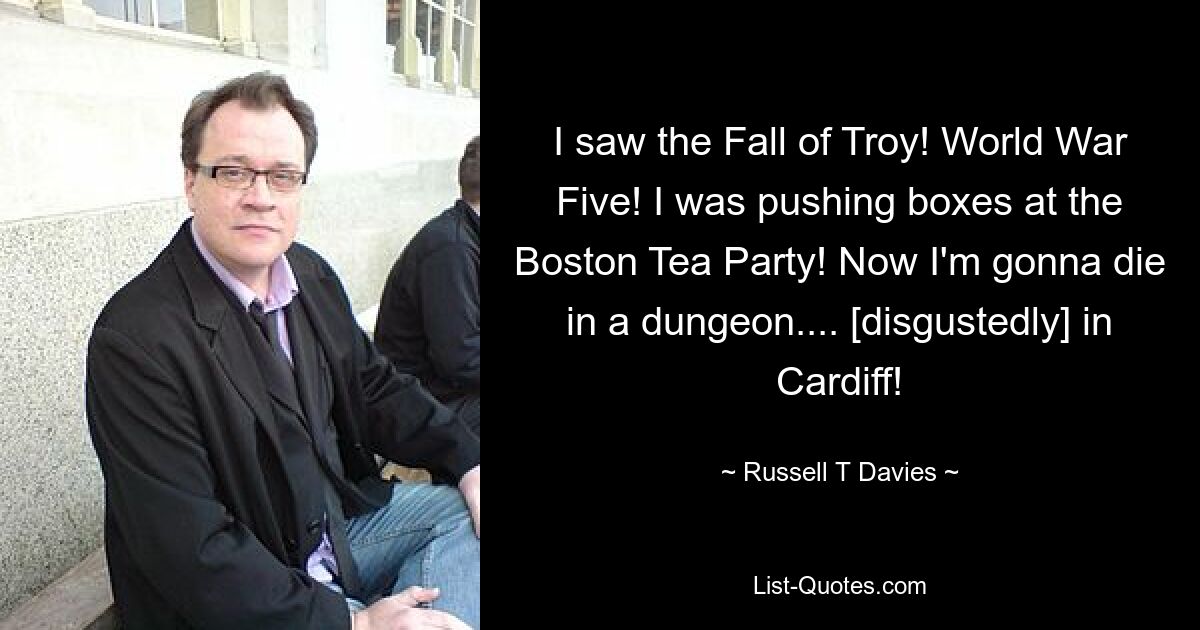 I saw the Fall of Troy! World War Five! I was pushing boxes at the Boston Tea Party! Now I'm gonna die in a dungeon.... [disgustedly] in Cardiff! — © Russell T Davies