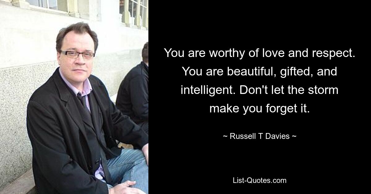 You are worthy of love and respect. You are beautiful, gifted, and intelligent. Don't let the storm make you forget it. — © Russell T Davies