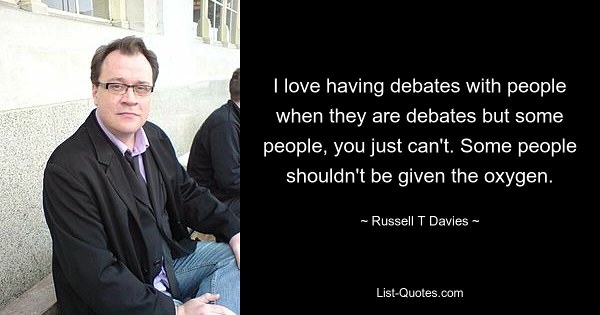 I love having debates with people when they are debates but some people, you just can't. Some people shouldn't be given the oxygen. — © Russell T Davies