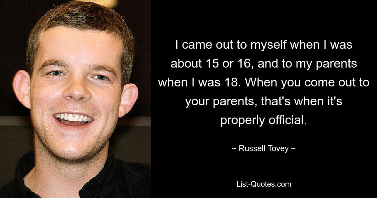 I came out to myself when I was about 15 or 16, and to my parents when I was 18. When you come out to your parents, that's when it's properly official. — © Russell Tovey