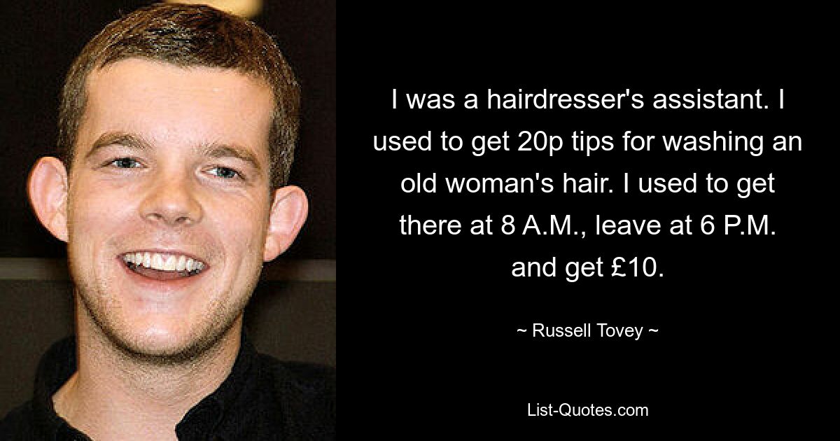 I was a hairdresser's assistant. I used to get 20p tips for washing an old woman's hair. I used to get there at 8 A.M., leave at 6 P.M. and get £10. — © Russell Tovey