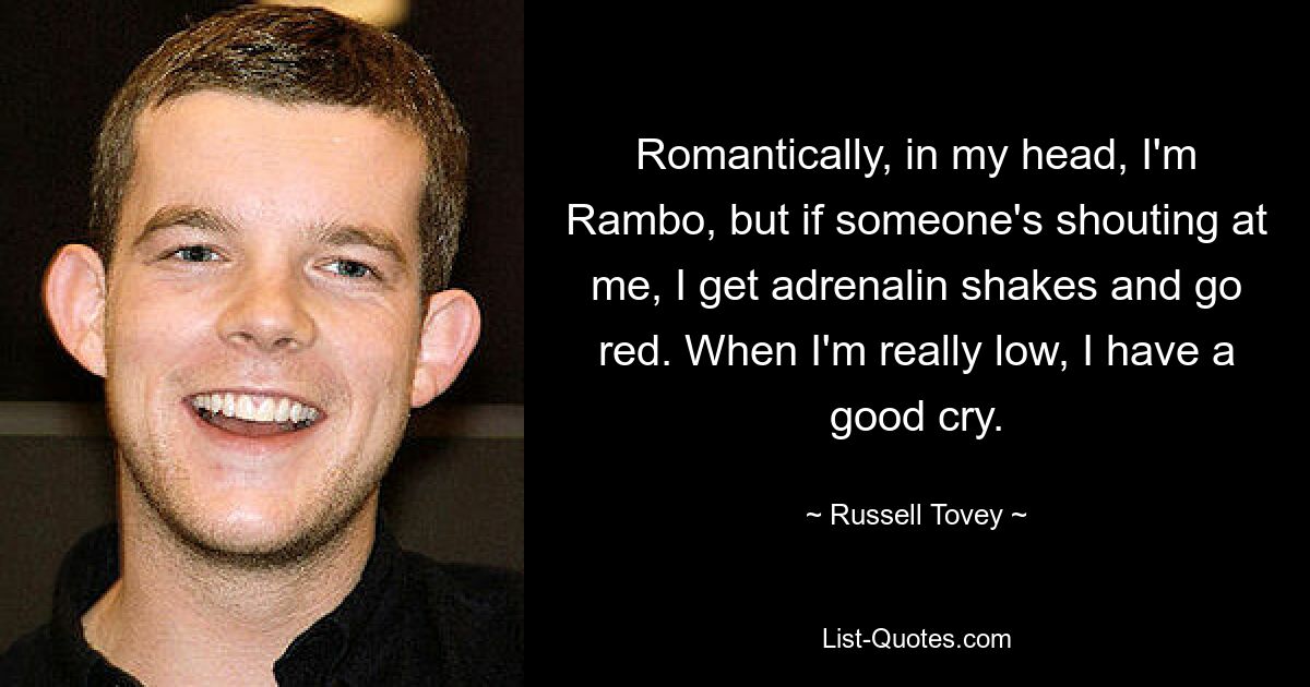 Romantically, in my head, I'm Rambo, but if someone's shouting at me, I get adrenalin shakes and go red. When I'm really low, I have a good cry. — © Russell Tovey