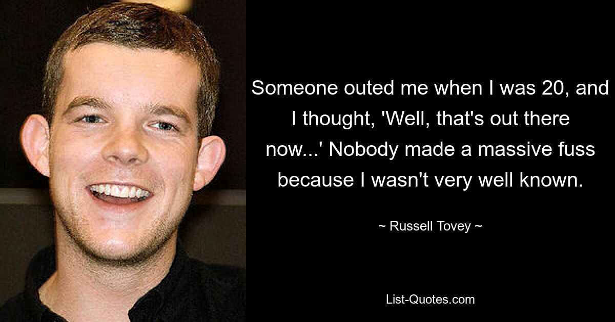 Someone outed me when I was 20, and I thought, 'Well, that's out there now...' Nobody made a massive fuss because I wasn't very well known. — © Russell Tovey