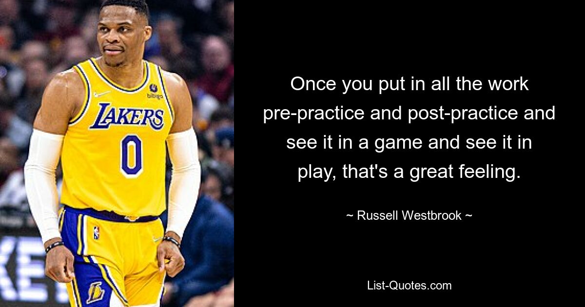 Once you put in all the work pre-practice and post-practice and see it in a game and see it in play, that's a great feeling. — © Russell Westbrook