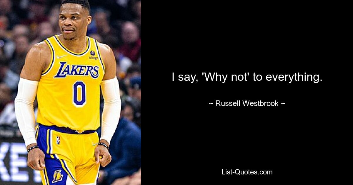 I say, 'Why not' to everything. — © Russell Westbrook