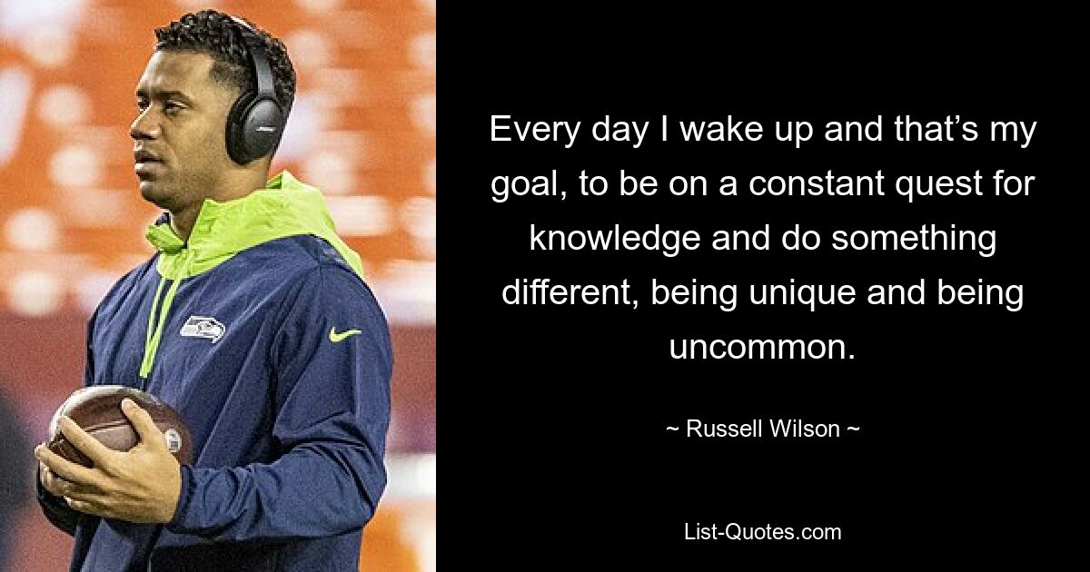 Every day I wake up and that’s my goal, to be on a constant quest for knowledge and do something different, being unique and being uncommon. — © Russell Wilson