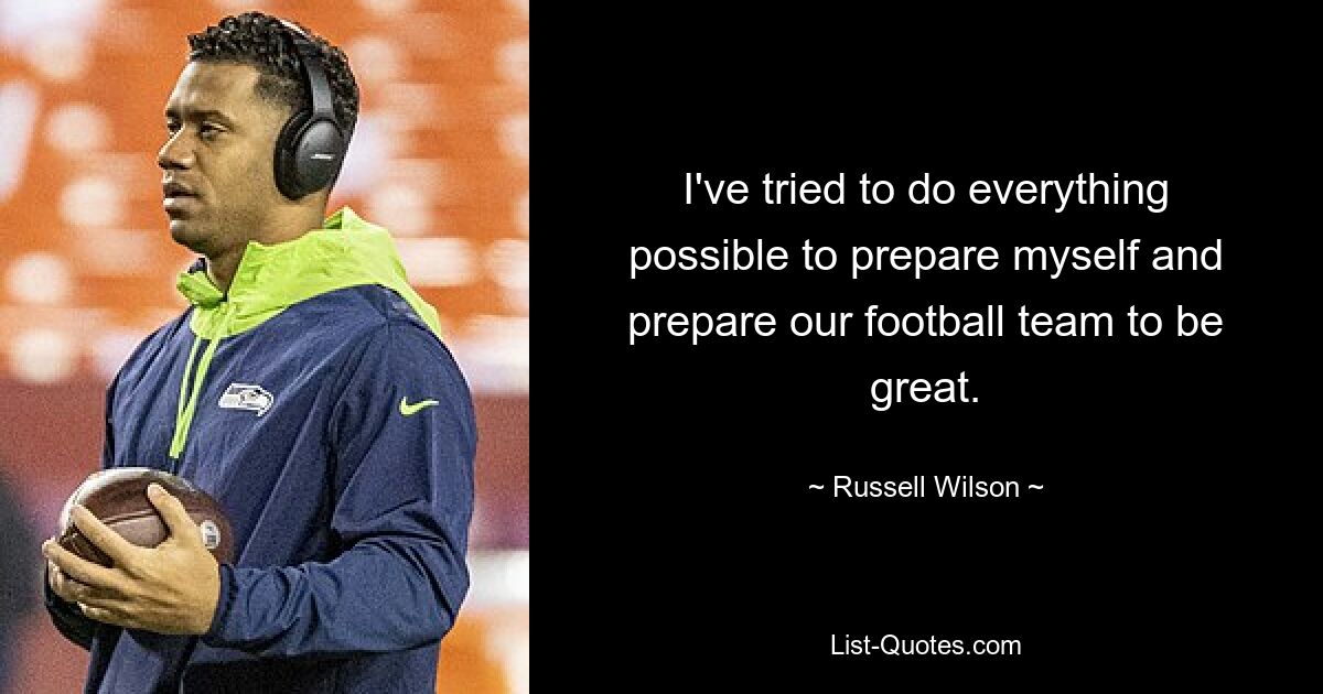 I've tried to do everything possible to prepare myself and prepare our football team to be great. — © Russell Wilson