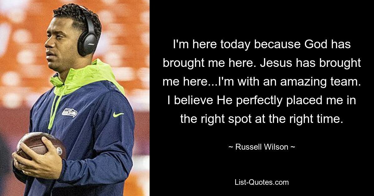 I'm here today because God has brought me here. Jesus has brought me here...I'm with an amazing team. I believe He perfectly placed me in the right spot at the right time. — © Russell Wilson