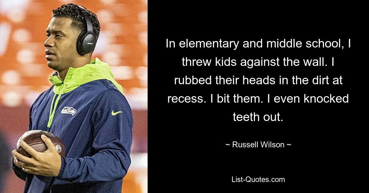 In elementary and middle school, I threw kids against the wall. I rubbed their heads in the dirt at recess. I bit them. I even knocked teeth out. — © Russell Wilson