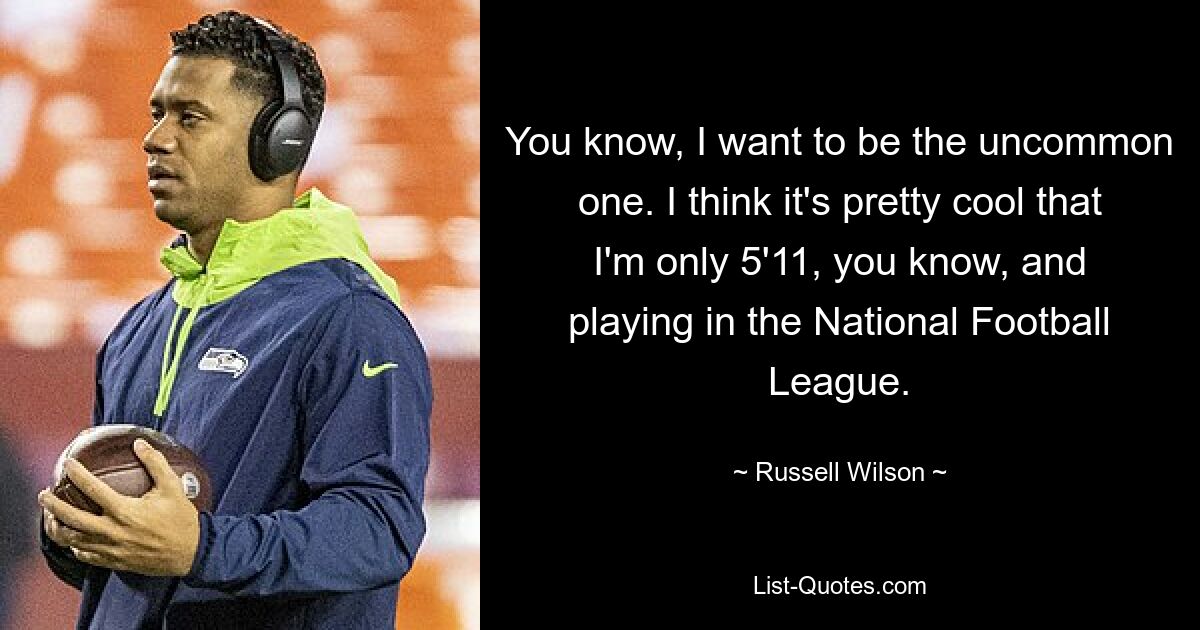 You know, I want to be the uncommon one. I think it's pretty cool that I'm only 5'11, you know, and playing in the National Football League. — © Russell Wilson