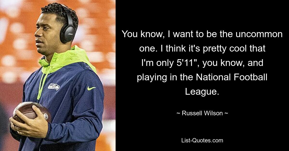 You know, I want to be the uncommon one. I think it's pretty cool that I'm only 5'11", you know, and playing in the National Football League. — © Russell Wilson