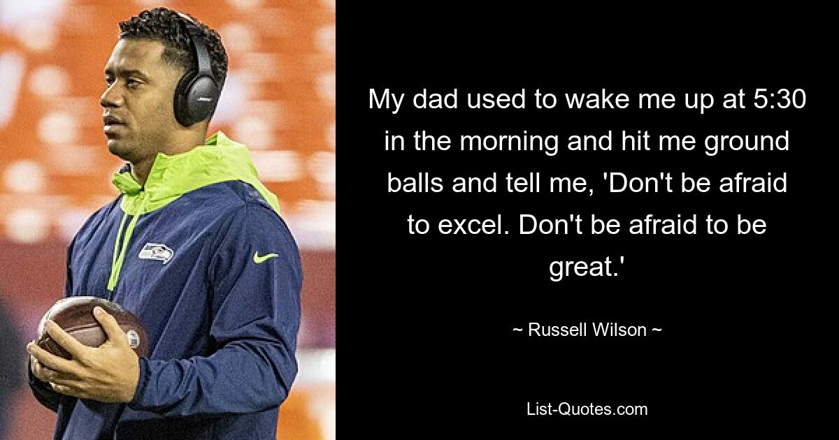 My dad used to wake me up at 5:30 in the morning and hit me ground balls and tell me, 'Don't be afraid to excel. Don't be afraid to be great.' — © Russell Wilson