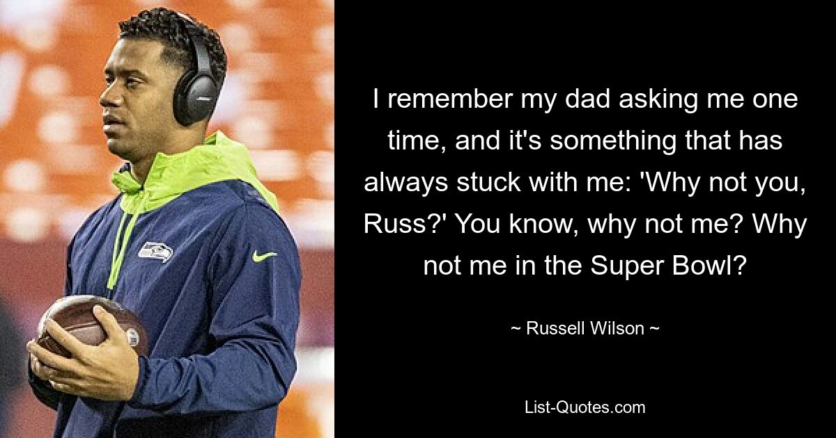 I remember my dad asking me one time, and it's something that has always stuck with me: 'Why not you, Russ?' You know, why not me? Why not me in the Super Bowl? — © Russell Wilson