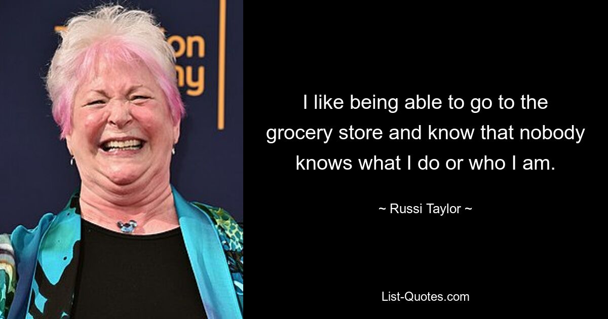 I like being able to go to the grocery store and know that nobody knows what I do or who I am. — © Russi Taylor